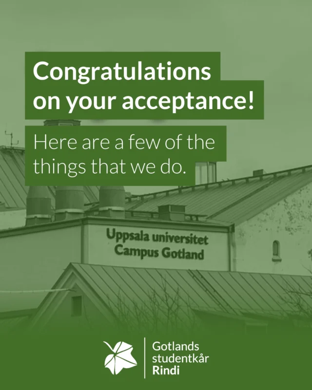 Congratulations on your acceptance! Make sure your visa is in order as you are looking at some good times ahead.

Below are some useful accounts to follow:

@gotlands_studentbostad - for tips och support regarding student housing on Gotland

@lamning26 - for information regarding Lamning, the welcome event for new students

@uucampusgotland - for information straight from Uppsala University Campus Gotland

Gotlands studentkår Rindi (Gotland's student union Rindi) is the student union at Uppsala University that has study monitoring responsibility for those studying at Campus Gotland.

In addition to study monitoring, we also take care of everything related to study social for the students. That is, everything from issues regarding visas and equal opportunities to pub activities and the sale of overalls.

Welcome to Sweden and to Uppsala University Campus Gotland, but above all welcome to Gotlands studentkår Rindi.